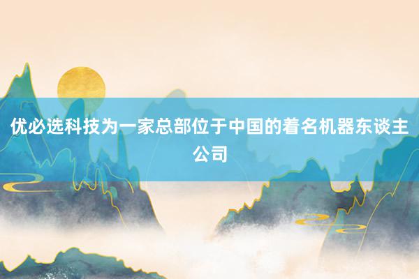 优必选科技为一家总部位于中国的着名机器东谈主公司