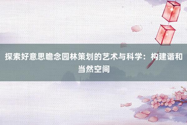 探索好意思瞻念园林策划的艺术与科学：构建谐和当然空间